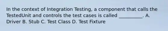 In the context of Integration Testing, a component that calls the TestedUnit and controls the test cases is called __________. A. Driver B. Stub C. Test Class D. Test Fixture