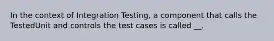 In the context of Integration Testing, a component that calls the TestedUnit and controls the test cases is called __.