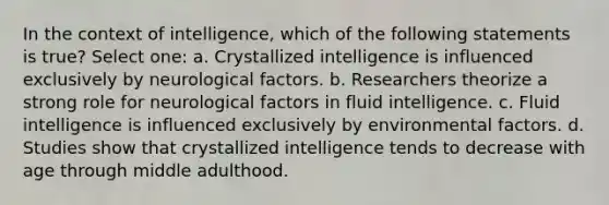 In the context of intelligence, which of the following statements is true? Select one: a. Crystallized intelligence is influenced exclusively by neurological factors. b. Researchers theorize a strong role for neurological factors in fluid intelligence. c. Fluid intelligence is influenced exclusively by environmental factors. d. Studies show that crystallized intelligence tends to decrease with age through middle adulthood.