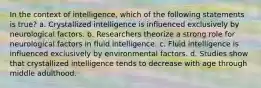 In the context of intelligence, which of the following statements is true? a. Crystallized intelligence is influenced exclusively by neurological factors. b. Researchers theorize a strong role for neurological factors in fluid intelligence. c. Fluid intelligence is influenced exclusively by environmental factors. d. Studies show that crystallized intelligence tends to decrease with age through middle adulthood.