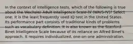 In the context of intelligence tests, which of the following is true about the Wechsler Adult Intelligence Scale-IV (WAIS-IV)? Select one: It is the least frequently used IQ test in the United States. Its performance part consists of traditional kinds of problems such as vocabulary definition. It is also known as the Stanford-Binet Intelligence Scale because of its reliance on Alfred Binet's approach. It requires individualized, one-on-one administration.