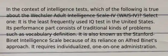 In the context of intelligence tests, which of the following is true about the Wechsler Adult Intelligence Scale-IV (WAIS-IV)? Select one: It is the least frequently used IQ test in the United States. Its performance part consists of traditional kinds of problems such as vocabulary definition. It is also known as the Stanford-Binet Intelligence Scale because of its reliance on Alfred Binet's approach. It requires individualized, one-on-one administration.