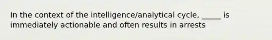 In the context of the intelligence/analytical cycle, _____ is immediately actionable and often results in arrests