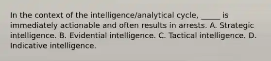 In the context of the intelligence/analytical cycle, _____ is immediately actionable and often results in arrests. A. Strategic intelligence. B. Evidential intelligence. C. Tactical intelligence. D. Indicative intelligence.