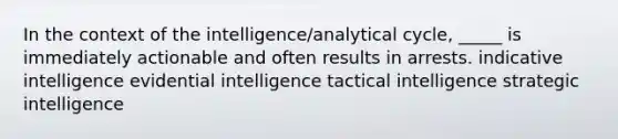 In the context of the intelligence/analytical cycle, _____ is immediately actionable and often results in arrests. indicative intelligence evidential intelligence tactical intelligence strategic intelligence