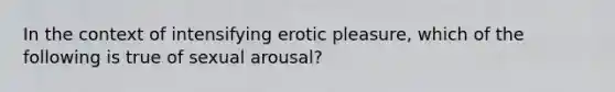 In the context of intensifying erotic pleasure, which of the following is true of sexual arousal?