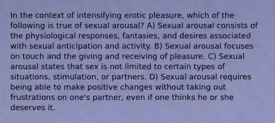 In the context of intensifying erotic pleasure, which of the following is true of sexual arousal? A) Sexual arousal consists of the physiological responses, fantasies, and desires associated with sexual anticipation and activity. B) Sexual arousal focuses on touch and the giving and receiving of pleasure. C) Sexual arousal states that sex is not limited to certain types of situations, stimulation, or partners. D) Sexual arousal requires being able to make positive changes without taking out frustrations on one's partner, even if one thinks he or she deserves it.