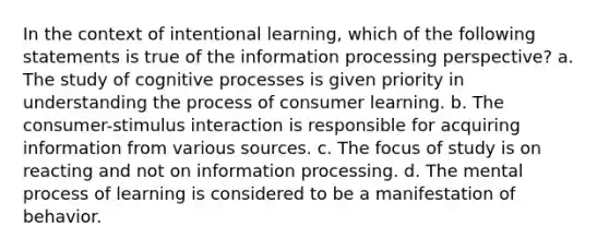 In the context of intentional learning, which of the following statements is true of the information processing perspective? a. The study of cognitive processes is given priority in understanding the process of consumer learning. b. The consumer-stimulus interaction is responsible for acquiring information from various sources. c. The focus of study is on reacting and not on information processing. d. The mental process of learning is considered to be a manifestation of behavior.