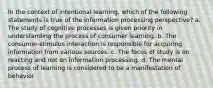 In the context of intentional learning, which of the following statements is true of the information processing perspective? a. The study of cognitive processes is given priority in understanding the process of consumer learning. b. The consumer-stimulus interaction is responsible for acquiring information from various sources. c. The focus of study is on reacting and not on information processing. d. The mental process of learning is considered to be a manifestation of behavior