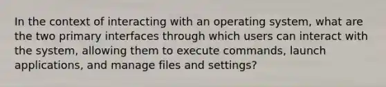 In the context of interacting with an operating system, what are the two primary interfaces through which users can interact with the system, allowing them to execute commands, launch applications, and manage files and settings?