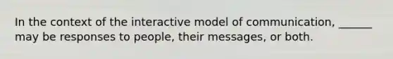 In the context of the interactive model of communication, ______ may be responses to people, their messages, or both.