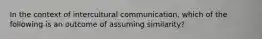 In the context of intercultural communication, which of the following is an outcome of assuming similarity?