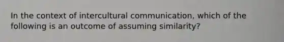 In the context of intercultural communication, which of the following is an outcome of assuming similarity?