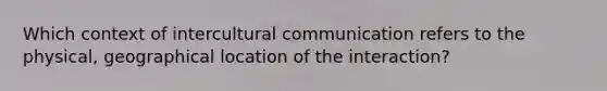 Which context of intercultural communication refers to the physical, geographical location of the interaction?