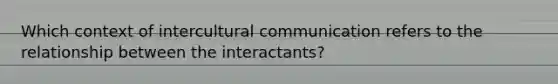 Which context of intercultural communication refers to the relationship between the interactants?