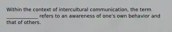 Within the context of intercultural communication, the term _____________ refers to an awareness of one's own behavior and that of others.