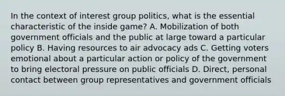 In the context of interest group politics, what is the essential characteristic of the inside game? A. Mobilization of both government officials and the public at large toward a particular policy B. Having resources to air advocacy ads C. Getting voters emotional about a particular action or policy of the government to bring electoral pressure on public officials D. Direct, personal contact between group representatives and government officials