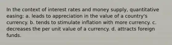 In the context of interest rates and money supply, quantitative easing: a. leads to appreciation in the value of a country's currency. b. tends to stimulate inflation with more currency. c. decreases the per unit value of a currency. d. attracts foreign funds.