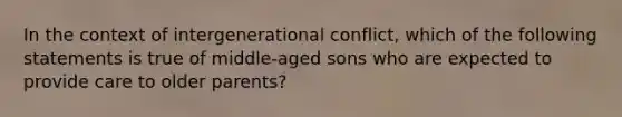 In the context of intergenerational conflict, which of the following statements is true of middle-aged sons who are expected to provide care to older parents?