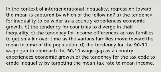 In the context of intergenerational inequality, regression toward the mean is captured by which of the following? a) the tendency for inequality to be wider as a country experiences economic growth. b) the tendency for countries to diverge in their inequality. c) the tendency for income differences across families to get smaller over time as the various families move toward the mean income of the population. d) the tendency for the 90-50 wage gap to approach the 50-10 wage gap as a country experiences economic growth e) the tendency for the tax code to erode inequality by targeting the mean tax rate to mean income.