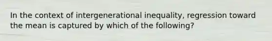 In the context of intergenerational inequality, regression toward the mean is captured by which of the following?