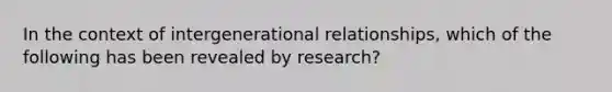 In the context of intergenerational relationships, which of the following has been revealed by research?