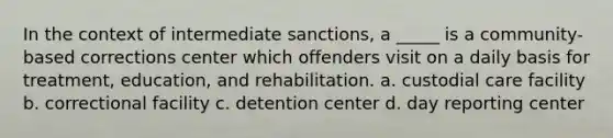 In the context of intermediate sanctions, a _____ is a community-based corrections center which offenders visit on a daily basis for treatment, education, and rehabilitation. a. custodial care facility b. correctional facility c. detention center d. day reporting center