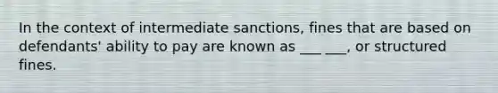 In the context of intermediate sanctions, fines that are based on defendants' ability to pay are known as ___ ___, or structured fines.