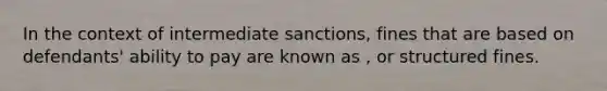 In the context of intermediate sanctions, fines that are based on defendants' ability to pay are known as , or structured fines.