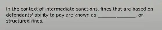 In the context of intermediate sanctions, fines that are based on defendants' ability to pay are known as ________ ________, or structured fines.