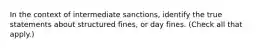 In the context of intermediate sanctions, identify the true statements about structured fines, or day fines. (Check all that apply.)