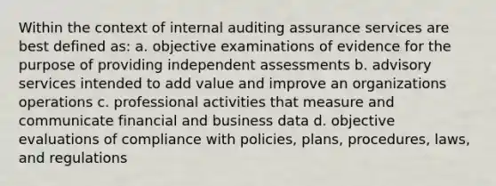 Within the context of internal auditing assurance services are best defined as: a. objective examinations of evidence for the purpose of providing independent assessments b. advisory services intended to add value and improve an organizations operations c. professional activities that measure and communicate financial and business data d. objective evaluations of compliance with policies, plans, procedures, laws, and regulations