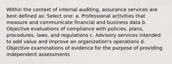 Within the context of internal auditing, assurance services are best defined as: Select one: a. Professional activities that measure and communicate financial and business data b. Objective evaluations of compliance with policies, plans, procedures, laws, and regulations c. Advisory services intended to add value and improve an organization's operations d. Objective examinations of evidence for the purpose of providing independent assessments