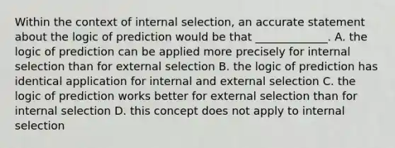 Within the context of internal selection, an accurate statement about the logic of prediction would be that _____________. A. the logic of prediction can be applied more precisely for internal selection than for external selection B. the logic of prediction has identical application for internal and external selection C. the logic of prediction works better for external selection than for internal selection D. this concept does not apply to internal selection