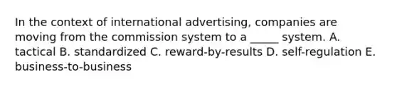 In the context of international advertising, companies are moving from the commission system to a _____ system. A. tactical B. standardized C. reward-by-results D. self-regulation E. business-to-business