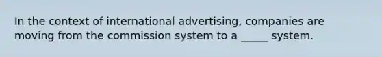 In the context of international advertising, companies are moving from the commission system to a _____ system.