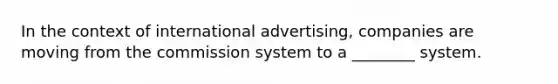 In the context of international advertising, companies are moving from the commission system to a ________ system.