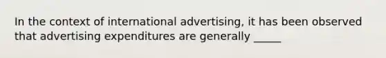 In the context of international advertising, it has been observed that advertising expenditures are generally _____