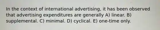 In the context of international advertising, it has been observed that advertising expenditures are generally A) linear. B) supplemental. C) minimal. D) cyclical. E) one-time only.