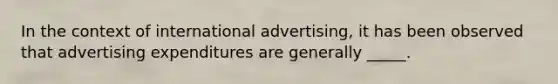 In the context of international advertising, it has been observed that advertising expenditures are generally _____.