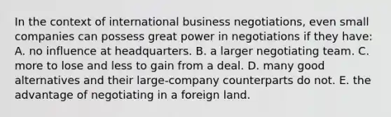 In the context of international business negotiations, even small companies can possess great power in negotiations if they have: A. no influence at headquarters. B. a larger negotiating team. C. more to lose and less to gain from a deal. D. many good alternatives and their large-company counterparts do not. E. the advantage of negotiating in a foreign land.