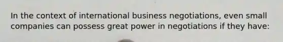 In the context of international business negotiations, even small companies can possess great power in negotiations if they have: