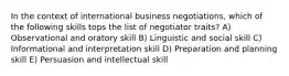 In the context of international business negotiations, which of the following skills tops the list of negotiator traits? A) Observational and oratory skill B) Linguistic and social skill C) Informational and interpretation skill D) Preparation and planning skill E) Persuasion and intellectual skill