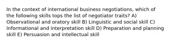 In the context of international business negotiations, which of the following skills tops the list of negotiator traits? A) Observational and oratory skill B) Linguistic and social skill C) Informational and interpretation skill D) Preparation and planning skill E) Persuasion and intellectual skill