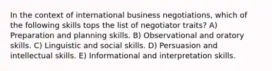 In the context of international business negotiations, which of the following skills tops the list of negotiator traits? A) Preparation and planning skills. B) Observational and oratory skills. C) Linguistic and social skills. D) Persuasion and intellectual skills. E) Informational and interpretation skills.