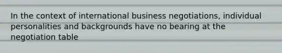 In the context of international business negotiations, individual personalities and backgrounds have no bearing at the negotiation table