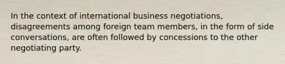 In the context of international business negotiations, disagreements among foreign team members, in the form of side conversations, are often followed by concessions to the other negotiating party.