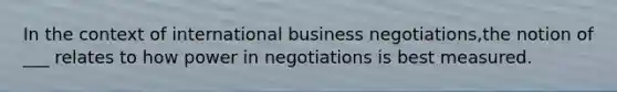 In the context of international business negotiations,the notion of ___ relates to how power in negotiations is best measured.