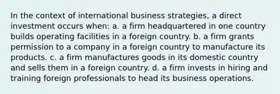 In the context of international business strategies, a direct investment occurs when: a. a firm headquartered in one country builds operating facilities in a foreign country. b. a firm grants permission to a company in a foreign country to manufacture its products. c. a firm manufactures goods in its domestic country and sells them in a foreign country. d. a firm invests in hiring and training foreign professionals to head its business operations.