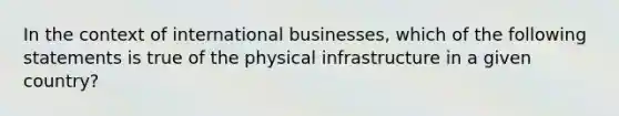 In the context of international businesses, which of the following statements is true of the physical infrastructure in a given country?